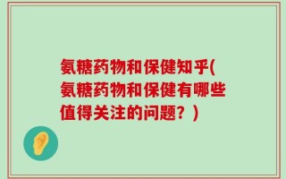 氨糖药物和保健知乎(氨糖药物和保健有哪些值得关注的问题？)