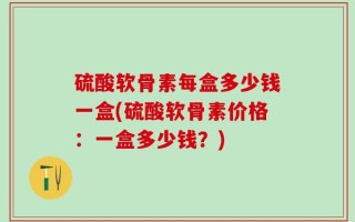 硫酸软骨素每盒多少钱一盒(硫酸软骨素价格：一盒多少钱？)