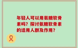 年轻人可以用氨糖软骨素吗？探讨氨糖软骨素的适用人群及作用？