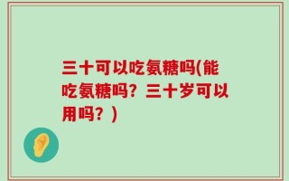 三十可以吃氨糖吗(能吃氨糖吗？三十岁可以用吗？)