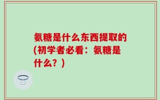 氨糖是什么东西提取的(初学者必看：氨糖是什么？)