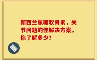 新西兰氨糖软骨素，关节问题的佳解决方案，你了解多少？