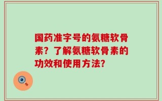 国药准字号的氨糖软骨素？了解氨糖软骨素的功效和使用方法？