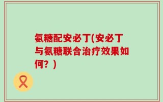 氨糖配安必丁(安必丁与氨糖联合治疗效果如何？)