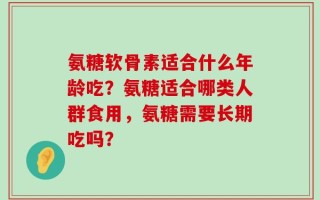 氨糖软骨素适合什么年龄吃？氨糖适合哪类人群食用，氨糖需要长期吃吗？