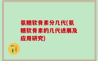 氨糖软骨素分几代(氨糖软骨素的几代进展及应用研究)