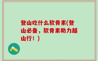 登山吃什么软骨素(登山必备，软骨素助力越山行！)