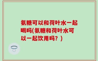 氨糖可以和荷叶水一起喝吗(氨糖和荷叶水可以一起饮用吗？)