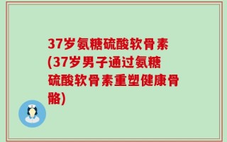 37岁氨糖硫酸软骨素(37岁男子通过氨糖硫酸软骨素重塑健康骨骼)