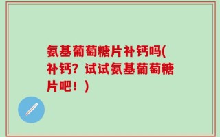 氨基葡萄糖片补钙吗(补钙？试试氨基葡萄糖片吧！)
