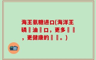 海王氨糖进口(海洋王磷蝦油進口，更多營養，更健康的選擇。)