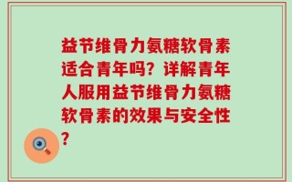 益节维骨力氨糖软骨素适合青年吗？详解青年人服用益节维骨力氨糖软骨素的效果与安全性？