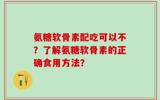 氨糖软骨素配吃可以不？了解氨糖软骨素的正确食用方法？