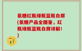 氨糖红瓶绿瓶蓝瓶白屏(氨糖产品全图鉴，红瓶绿瓶蓝瓶白屏详解！)