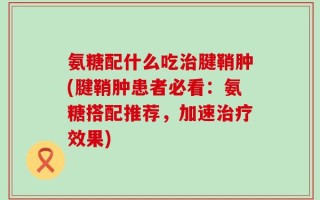 氨糖配什么吃治腱鞘肿(腱鞘肿患者必看：氨糖搭配推荐，加速治疗效果)