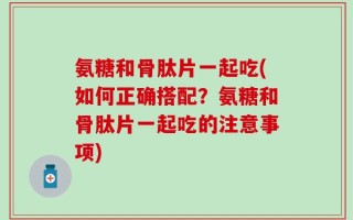 氨糖和骨肽片一起吃(如何正确搭配？氨糖和骨肽片一起吃的注意事项)