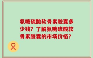 氨糖硫酸软骨素胶囊多少钱？了解氨糖硫酸软骨素胶囊的市场价格？