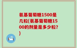 氨基葡萄糖1500是几粒(氨基葡萄糖1500的剂量是多少粒？)