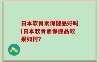 日本软骨素保健品好吗(日本软骨素保健品效果如何？