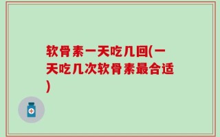 软骨素一天吃几回(一天吃几次软骨素最合适)