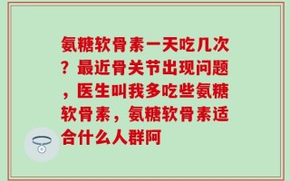 氨糖软骨素一天吃几次？最近骨关节出现问题，医生叫我多吃些氨糖软骨素，氨糖软骨素适合什么人群阿