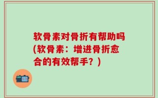 软骨素对骨折有帮助吗(软骨素：增进骨折愈合的有效帮手？)