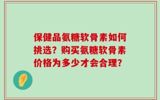 保健品氨糖软骨素如何挑选？购买氨糖软骨素价格为多少才会合理？