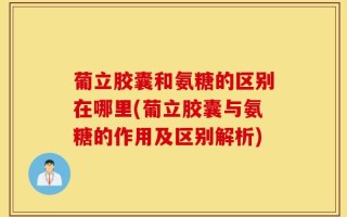 葡立胶囊和氨糖的区别在哪里(葡立胶囊与氨糖的作用及区别解析)