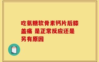 吃氨糖软骨素钙片后膝盖痛 是正常反应还是另有原因