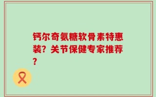钙尔奇氨糖软骨素特惠装？关节保健专家推荐？