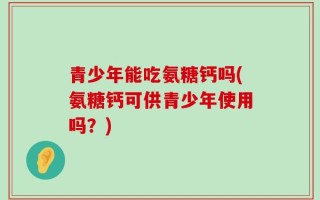 青少年能吃氨糖钙吗(氨糖钙可供青少年使用吗？)