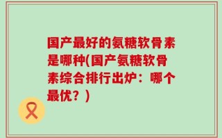 国产最好的氨糖软骨素是哪种(国产氨糖软骨素综合排行出炉：哪个最优？)