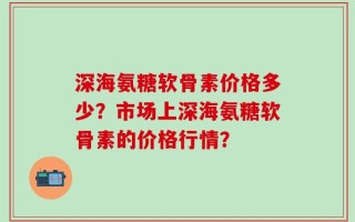 深海氨糖软骨素价格多少？市场上深海氨糖软骨素的价格行情？