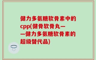 健力多氨糖软骨素中的cpp(健骨软骨丸——健力多氨糖软骨素的超级替代品)