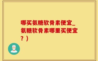 哪买氨糖软骨素便宜_氨糖软骨素哪里买便宜？)