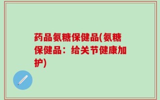 药品氨糖保健品(氨糖保健品：给关节健康加护)