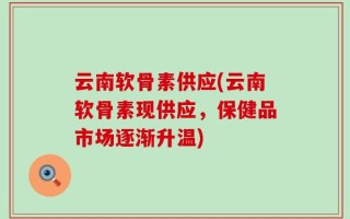 云南软骨素供应(云南软骨素现供应，保健品市场逐渐升温)