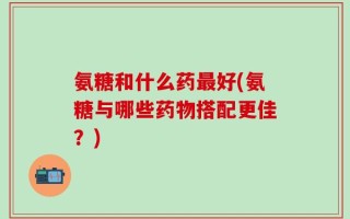 氨糖和什么药最好(氨糖与哪些药物搭配更佳？)