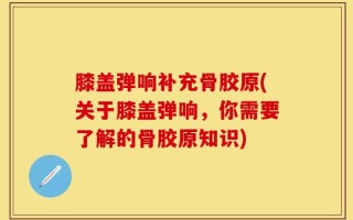 膝盖弹响补充骨胶原(关于膝盖弹响，你需要了解的骨胶原知识)