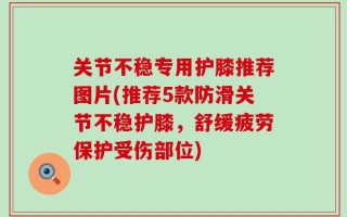 关节不稳专用护膝推荐图片(推荐5款防滑关节不稳护膝，舒缓疲劳保护受伤部位)