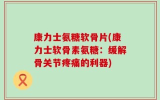 康力士氨糖软骨片(康力士软骨素氨糖：缓解骨关节疼痛的利器)