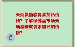 天灿氨糖软骨素加钙价钱？了解保健品市场天灿氨糖软骨素加钙的价格？