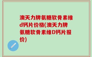 澳天力牌氨糖软骨素维d钙片价格(澳天力牌氨糖软骨素维D钙片报价)
