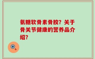 氨糖软骨素骨胶？关于骨关节健康的营养品介绍？