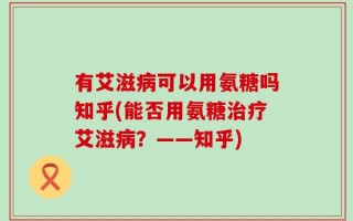 有艾滋病可以用氨糖吗知乎(能否用氨糖治疗艾滋病？——知乎)
