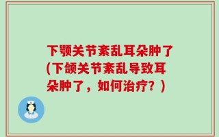 下颚关节紊乱耳朵肿了(下颌关节紊乱导致耳朵肿了，如何治疗？)