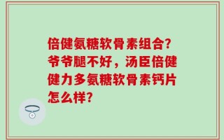 倍健氨糖软骨素组合？爷爷腿不好，汤臣倍健健力多氨糖软骨素钙片怎么样？