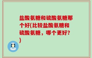 盐酸氨糖和硫酸氨糖那个好(比较盐酸氨糖和硫酸氨糖，哪个更好？)