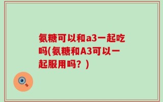 氨糖可以和a3一起吃吗(氨糖和A3可以一起服用吗？)