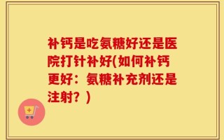 补钙是吃氨糖好还是医院打针补好(如何补钙更好：氨糖补充剂还是注射？)